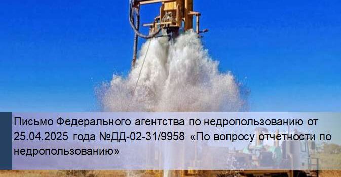 Письмо Федерального агентства по недропользованию от 25.04.2025 года №ДД-02-31/9958 «По вопросу отчетности по недропользованию» недропользование